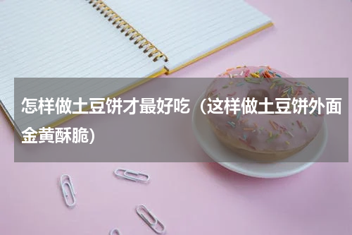 怎样做土豆饼才最好吃（这样做土豆饼外面金黄酥脆）