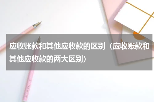应收账款和其他应收款的区别（应收账款和其他应收款的两大区别）