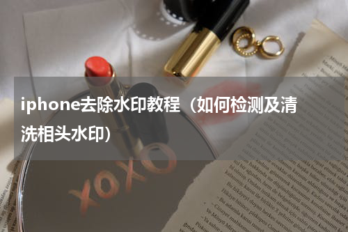 iphone去除水印教程（如何检测及清洗相头水印）