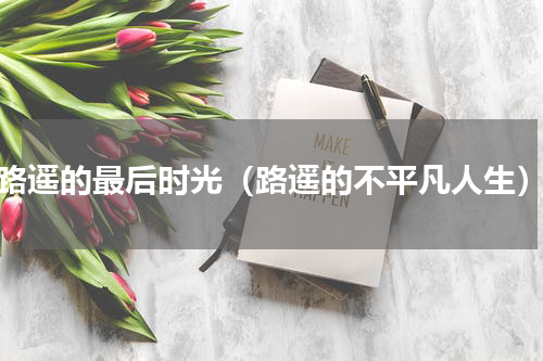 路遥的最后时光（路遥的不平凡人生）