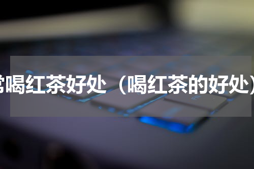 常喝红茶好处（喝红茶的好处）