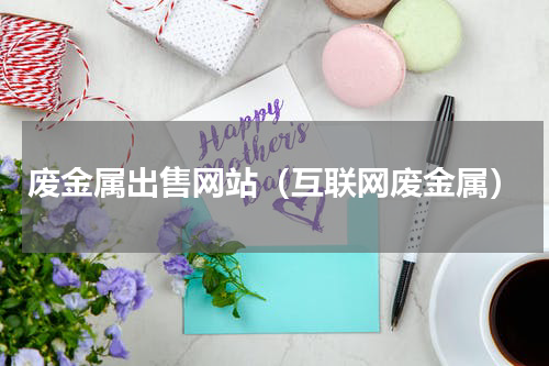 废金属出售网站（互联网废金属）