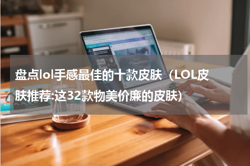 盘点lol手感最佳的十款皮肤（LOL皮肤推荐:这32款物美价廉的皮肤）