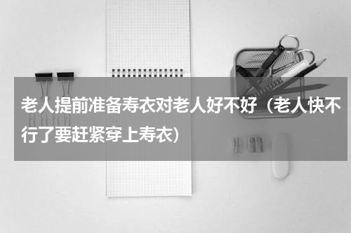 老人提前准备寿衣对老人好不好（老人快不行了要赶紧穿上寿衣）