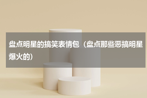 盘点明星的搞笑表情包（盘点那些恶搞明星爆火的）