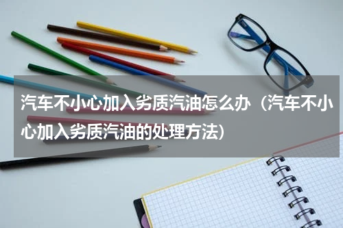 汽车不小心加入劣质汽油怎么办（汽车不小心加入劣质汽油的处理方法）