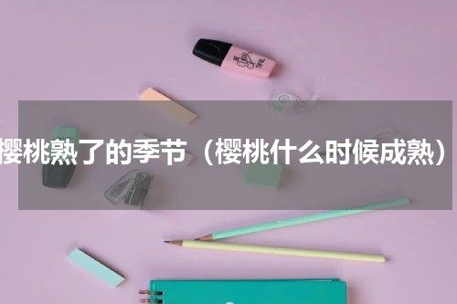 樱桃熟了的季节（樱桃什么时候成熟）