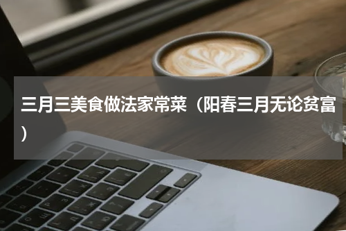 三月三美食做法家常菜（阳春三月无论贫富）