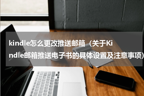 kindle怎么更改推送邮箱（关于Kindle邮箱推送电子书的具体设置及注意事项）
