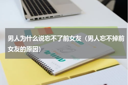 男人为什么说忘不了前女友（男人忘不掉前女友的原因）
