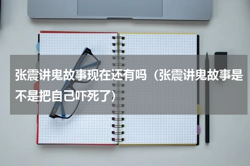 张震讲鬼故事现在还有吗（张震讲鬼故事是不是把自己吓死了）