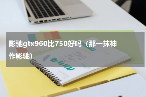 影驰gtx960比750好吗（那一抹神作影驰）