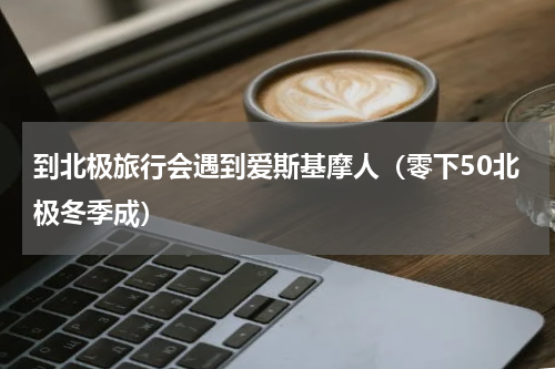 到北极旅行会遇到爱斯基摩人（零下50北极冬季成）