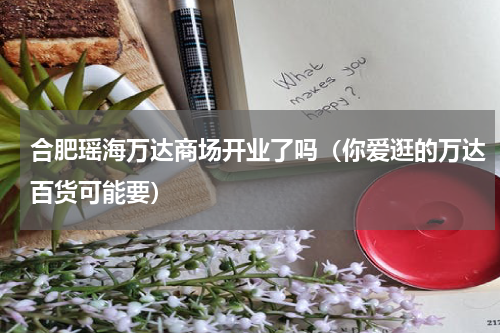合肥瑶海万达商场开业了吗（你爱逛的万达百货可能要）