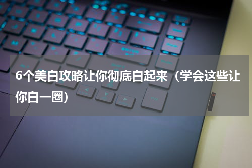 6个美白攻略让你彻底白起来（学会这些让你白一圈）