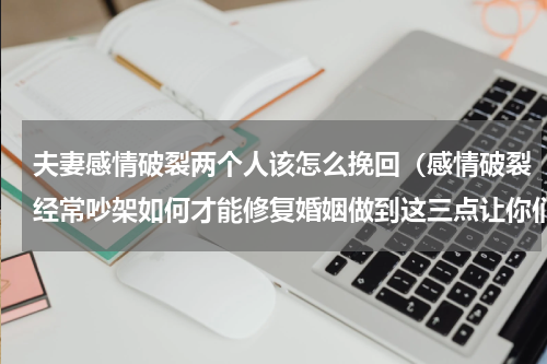 夫妻感情破裂两个人该怎么挽回（感情破裂经常吵架如何才能修复婚姻做到这三点让你们感情和好如初）