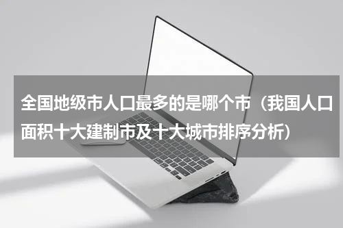 全国地级市人口最多的是哪个市（我国人口面积十大建制市及十大城市排序分析）