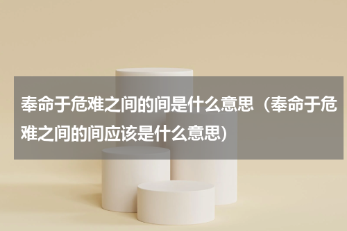 奉命于危难之间的间是什么意思（奉命于危难之间的间应该是什么意思）
