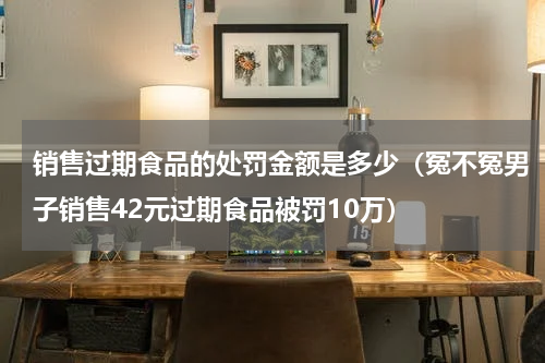销售过期食品的处罚金额是多少（冤不冤男子销售42元过期食品被罚10万）