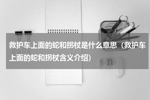 救护车上面的蛇和拐杖是什么意思（救护车上面的蛇和拐杖含义介绍）