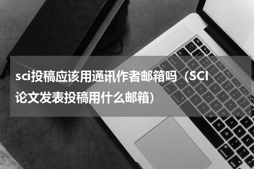 sci投稿应该用通讯作者邮箱吗（SCI论文发表投稿用什么邮箱）