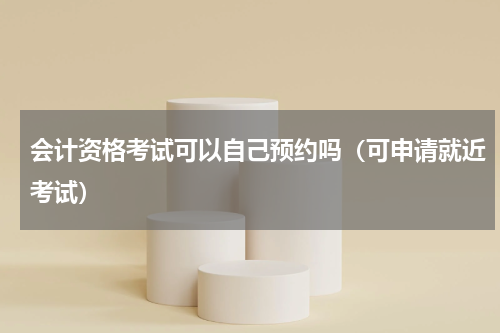 会计资格考试可以自己预约吗（可申请就近考试）