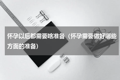 怀孕以后都需要啥准备（怀孕需要做好哪些方面的准备）