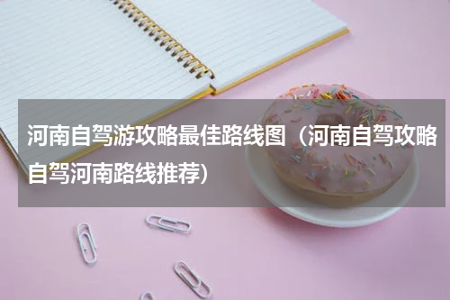 河南自驾游攻略最佳路线图（河南自驾攻略自驾河南路线推荐）