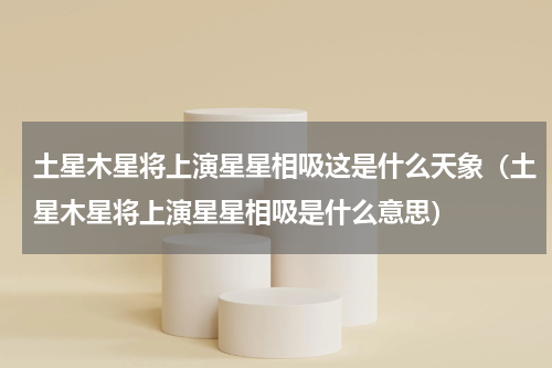 土星木星将上演星星相吸这是什么天象（土星木星将上演星星相吸是什么意思）