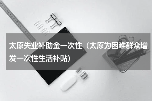 太原失业补助金一次性（太原为困难群众增发一次性生活补贴）