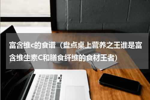 富含维c的食谱（盘点桌上营养之王谁是富含维生素C和膳食纤维的食材王者）