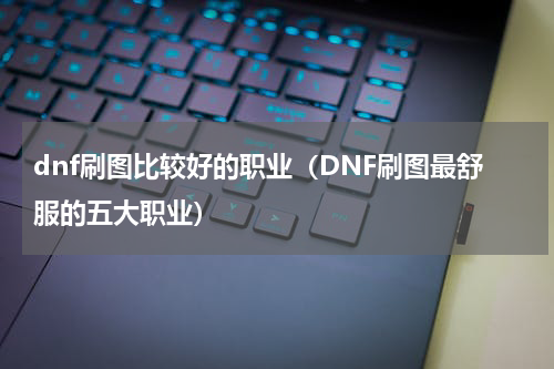 dnf刷图比较好的职业（DNF刷图最舒服的五大职业）