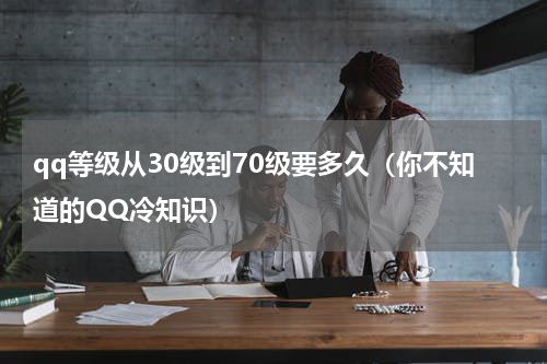 qq等级从30级到70级要多久（你不知道的QQ冷知识）