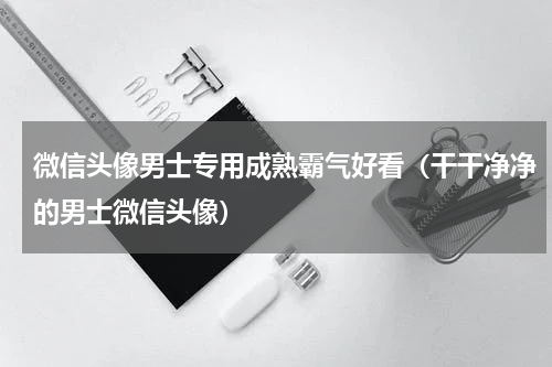 微信头像男士专用成熟霸气好看（干干净净的男士微信头像）