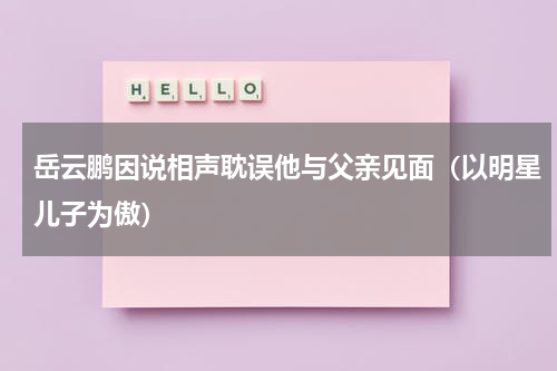 岳云鹏因说相声耽误他与父亲见面（以明星儿子为傲）