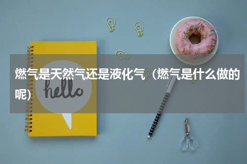 燃气是天然气还是液化气（燃气是什么做的呢）