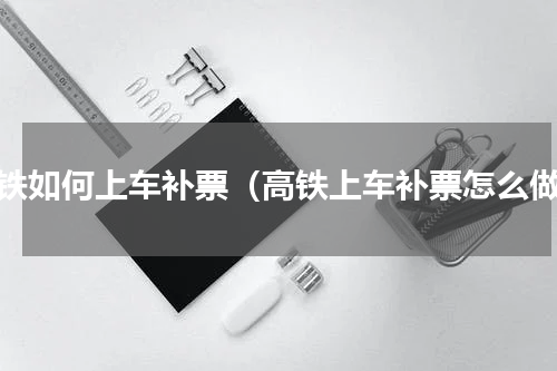 高铁如何上车补票（高铁上车补票怎么做）