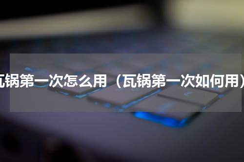 瓦锅第一次怎么用（瓦锅第一次如何用）