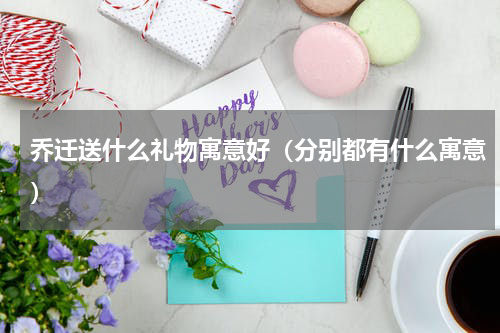 乔迁送什么礼物寓意好（分别都有什么寓意）