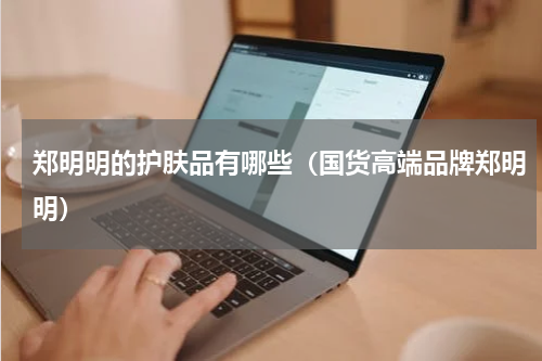 郑明明的护肤品有哪些（国货高端品牌郑明明）