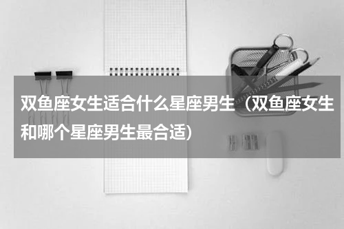 双鱼座女生适合什么星座男生（双鱼座女生和哪个星座男生最合适）