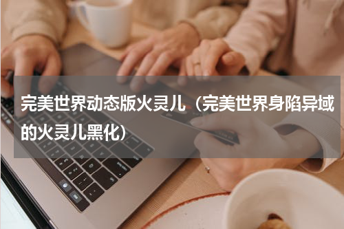 完美世界动态版火灵儿（完美世界身陷异域的火灵儿黑化）