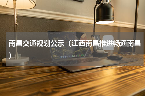 南昌交通规划公示（江西南昌推进畅通南昌）