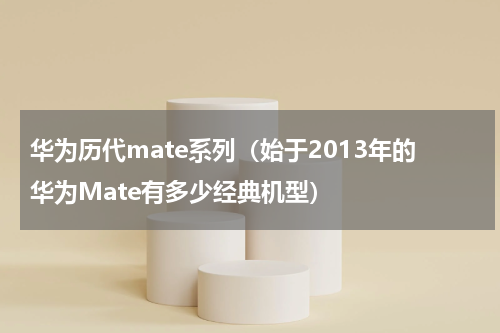 华为历代mate系列（始于2013年的华为Mate有多少经典机型）