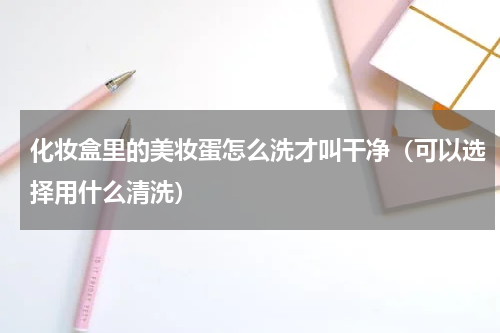 化妆盒里的美妆蛋怎么洗才叫干净（可以选择用什么清洗）