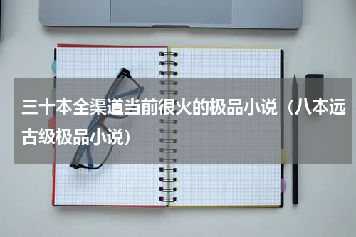 三十本全渠道当前很火的极品小说（八本远古级极品小说）