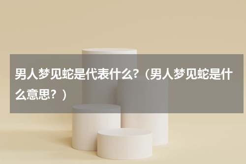 男人梦见蛇是代表什么?（男人梦见蛇是什么意思？）