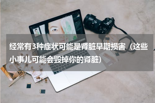 经常有3种症状可能是肾脏早期损害（这些小事儿可能会毁掉你的肾脏）