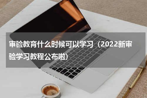 审验教育什么时候可以学习（2022新审验学习教程公布啦）
