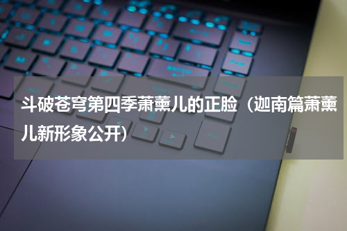 斗破苍穹第四季萧薰儿的正脸（迦南篇萧薰儿新形象公开）